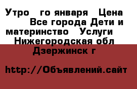  Утро 1-го января › Цена ­ 18 - Все города Дети и материнство » Услуги   . Нижегородская обл.,Дзержинск г.